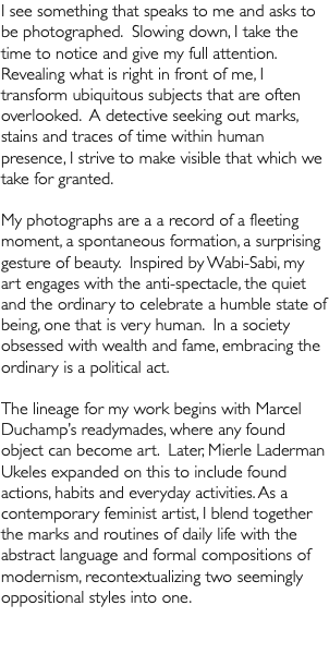 I see something that speaks to me and asks to be photographed. Slowing down, I take the time to notice and give my full attention. Revealing what is right in front of me, I transform ubiquitous subjects that are often overlooked. A detective seeking out marks, stains and traces of time within human presence, I strive to make visible that which we take for granted. My photographs are a a record of a fleeting moment, a spontaneous formation, a surprising gesture of beauty. Inspired by Wabi-Sabi, my art engages with the anti-spectacle, the quiet and the ordinary to celebrate a humble state of being, one that is very human. In a society obsessed with wealth and fame, embracing the ordinary is a political act. The lineage for my work begins with Marcel Duchamp’s readymades, where any found object can become art. Later, Mierle Laderman Ukeles expanded on this to include found actions, habits and everyday activities. As a contemporary feminist artist, I blend together the marks and routines of daily life with the abstract language and formal compositions of modernism, recontextualizing two seemingly oppositional styles into one.