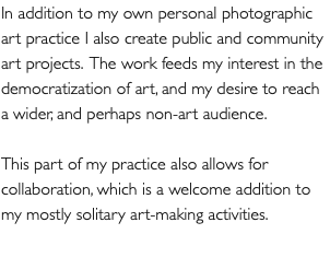 In addition to my own personal photographic art practice I also create public and community art projects. The work feeds my interest in the democratization of art, and my desire to reach a wider, and perhaps non-art audience. This part of my practice also allows for collaboration, which is a welcome addition to my mostly solitary art-making activities.