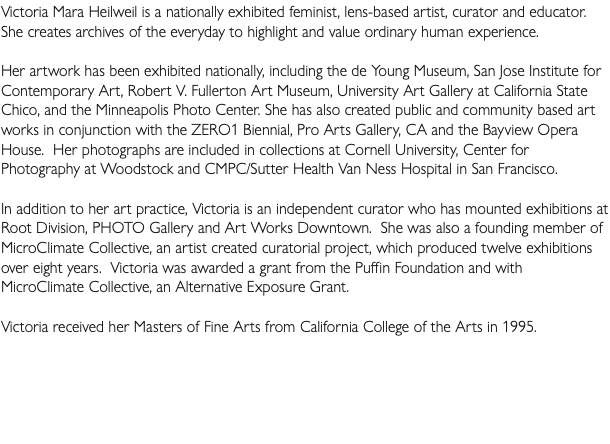 Victoria Mara Heilweil is a nationally exhibited feminist, lens-based artist, curator and educator. She creates archives of the everyday to highlight and value ordinary human experience. Her artwork has been exhibited nationally, including the de Young Museum, San Jose Institute for Contemporary Art, Robert V. Fullerton Art Museum, University Art Gallery at California State Chico, and the Minneapolis Photo Center. She has also created public and community based art works in conjunction with the ZERO1 Biennial, Pro Arts Gallery, CA and the Bayview Opera House. Her photographs are included in collections at Cornell University, Center for Photography at Woodstock and CMPC/Sutter Health Van Ness Hospital in San Francisco. In addition to her art practice, Victoria is an independent curator who has mounted exhibitions at Root Division, PHOTO Gallery and Art Works Downtown. She was also a founding member of MicroClimate Collective, an artist created curatorial project, which produced twelve exhibitions over eight years. Victoria was awarded a grant from the Puffin Foundation and with MicroClimate Collective, an Alternative Exposure Grant. Victoria received her Masters of Fine Arts from California College of the Arts in 1995. 